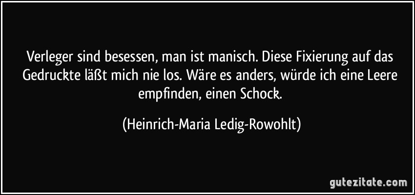 Verleger sind besessen, man ist manisch. Diese Fixierung auf das Gedruckte läßt mich nie los. Wäre es anders, würde ich eine Leere empfinden, einen Schock. (Heinrich-Maria Ledig-Rowohlt)