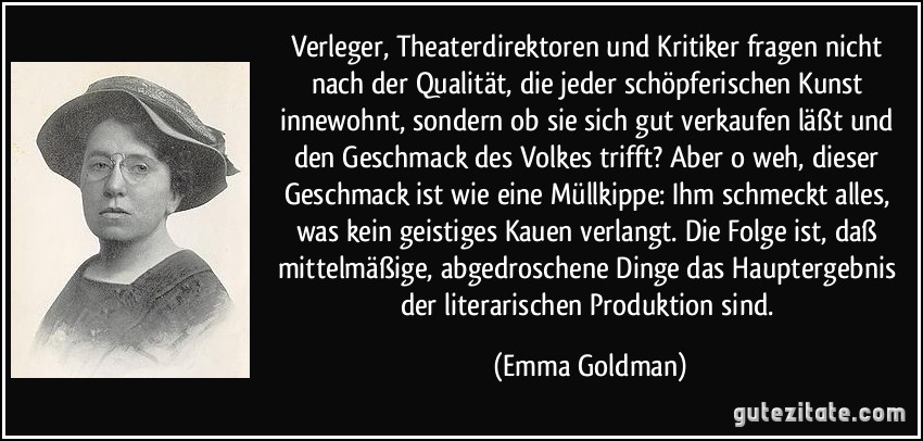 Verleger, Theaterdirektoren und Kritiker fragen nicht nach der Qualität, die jeder schöpferischen Kunst innewohnt, sondern ob sie sich gut verkaufen läßt und den Geschmack des Volkes trifft? Aber o weh, dieser Geschmack ist wie eine Müllkippe: Ihm schmeckt alles, was kein geistiges Kauen verlangt. Die Folge ist, daß mittelmäßige, abgedroschene Dinge das Hauptergebnis der literarischen Produktion sind. (Emma Goldman)