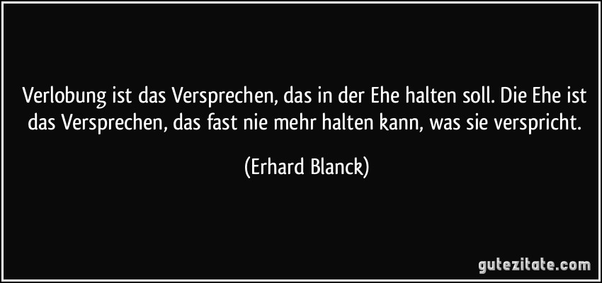 Verlobung ist das Versprechen, das in der Ehe halten soll. Die Ehe ist das Versprechen, das fast nie mehr halten kann, was sie verspricht. (Erhard Blanck)