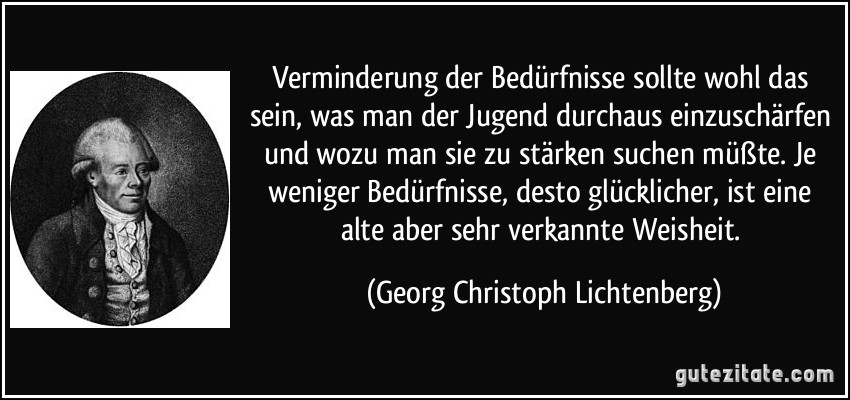 Verminderung der Bedürfnisse sollte wohl das sein, was man der Jugend durchaus einzuschärfen und wozu man sie zu stärken suchen müßte. Je weniger Bedürfnisse, desto glücklicher, ist eine alte aber sehr verkannte Weisheit. (Georg Christoph Lichtenberg)