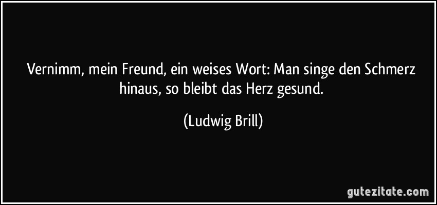 Vernimm, mein Freund, ein weises Wort: Man singe den Schmerz hinaus, so bleibt das Herz gesund. (Ludwig Brill)