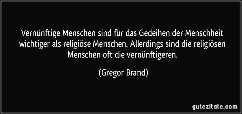 Vernünftige Menschen sind für das Gedeihen der Menschheit wichtiger als religiöse Menschen. Allerdings sind die religiösen Menschen oft die vernünftigeren. (Gregor Brand)