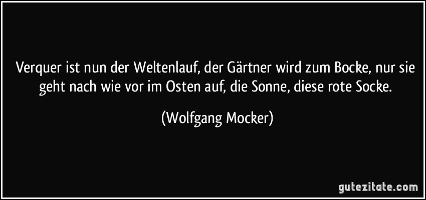 Verquer ist nun der Weltenlauf, der Gärtner wird zum Bocke, nur sie geht nach wie vor im Osten auf, die Sonne, diese rote Socke. (Wolfgang Mocker)