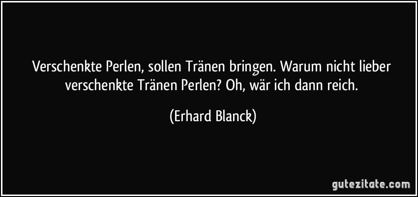 Verschenkte Perlen, sollen Tränen bringen. Warum nicht lieber verschenkte Tränen Perlen? Oh, wär ich dann reich. (Erhard Blanck)