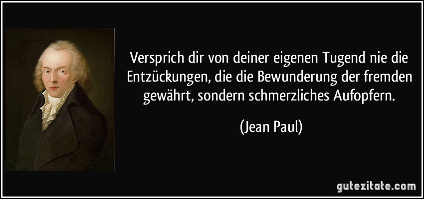 Versprich dir von deiner eigenen Tugend nie die Entzückungen, die die Bewunderung der fremden gewährt, sondern schmerzliches Aufopfern. (Jean Paul)