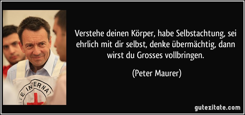 Verstehe deinen Körper, habe Selbstachtung, sei ehrlich mit dir selbst, denke übermächtig, dann wirst du Grosses vollbringen. (Peter Maurer)