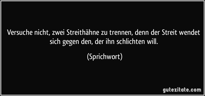 Versuche nicht, zwei Streithähne zu trennen, denn der Streit wendet sich gegen den, der ihn schlichten will. (Sprichwort)