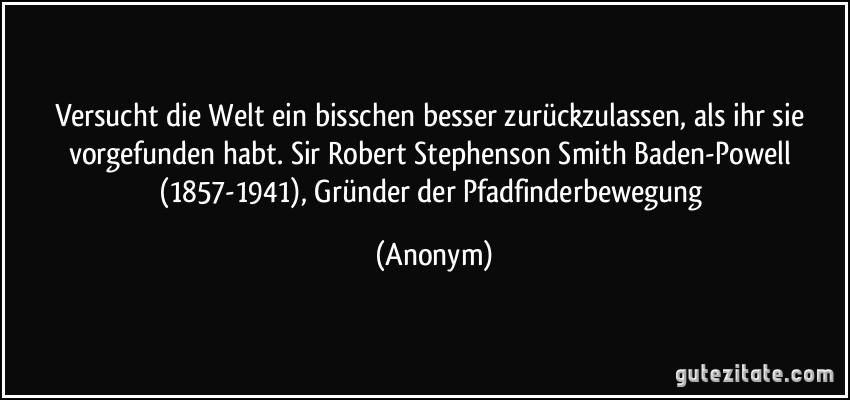 Versucht die Welt ein bisschen besser zurückzulassen, als ihr sie vorgefunden habt. Sir Robert Stephenson Smith Baden-Powell (1857-1941), Gründer der Pfadfinderbewegung (Anonym)