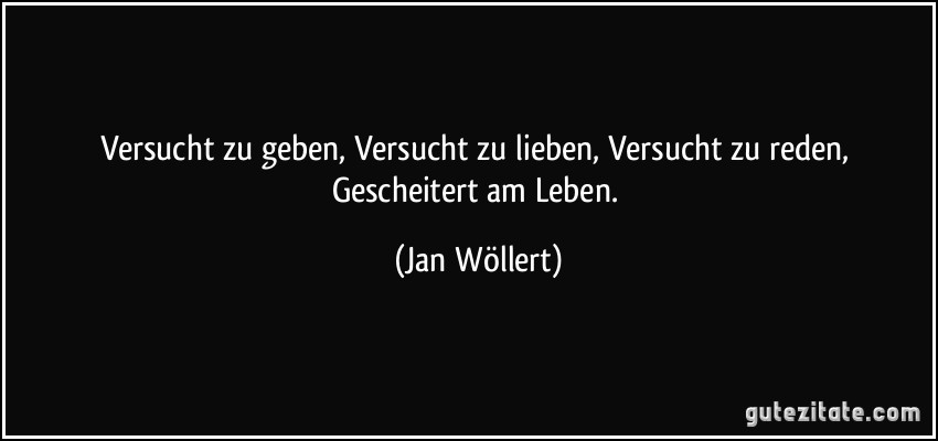 Versucht zu geben, Versucht zu lieben, Versucht zu reden, Gescheitert am Leben. (Jan Wöllert)