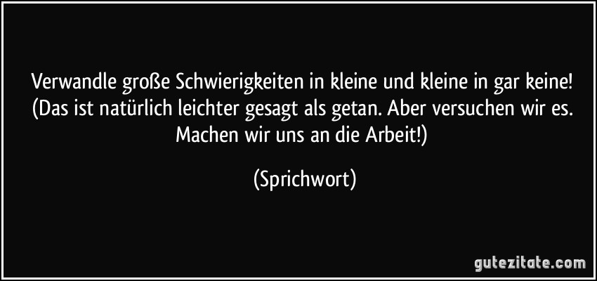 Verwandle große Schwierigkeiten in kleine und kleine in gar keine! (Das ist natürlich leichter gesagt als getan. Aber versuchen wir es. Machen wir uns an die Arbeit!) (Sprichwort)