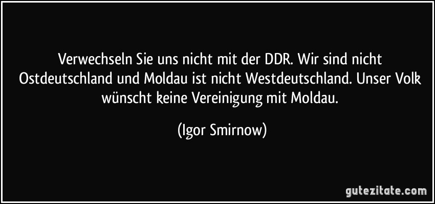 Verwechseln Sie uns nicht mit der DDR. Wir sind nicht Ostdeutschland und Moldau ist nicht Westdeutschland. Unser Volk wünscht keine Vereinigung mit Moldau. (Igor Smirnow)
