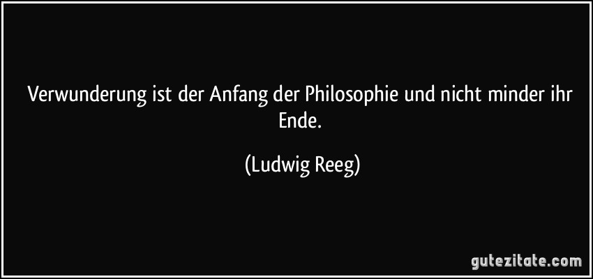 Verwunderung ist der Anfang der Philosophie und nicht minder ihr Ende. (Ludwig Reeg)