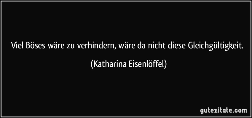 Viel Böses wäre zu verhindern, wäre da nicht diese Gleichgültigkeit. (Katharina Eisenlöffel)