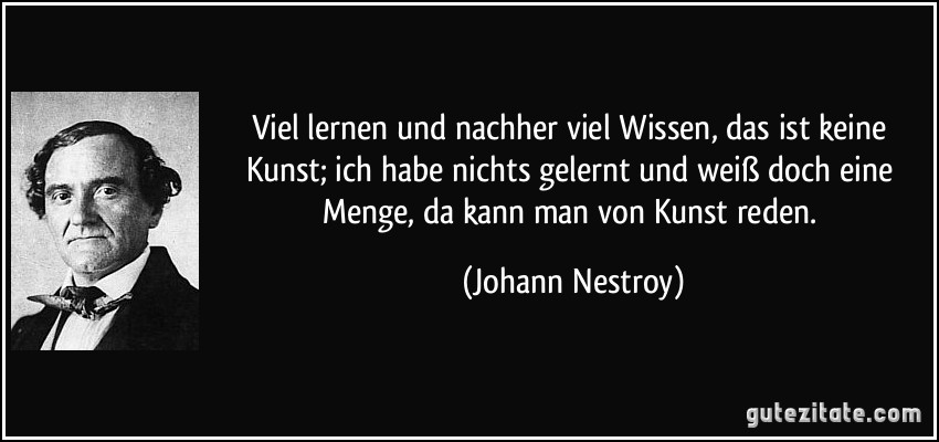 Viel lernen und nachher viel Wissen, das ist keine Kunst; ich habe nichts gelernt und weiß doch eine Menge, da kann man von Kunst reden. (Johann Nestroy)