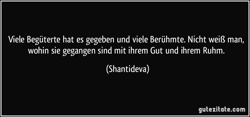 Viele Begüterte hat es gegeben und viele Berühmte. Nicht weiß man, wohin sie gegangen sind mit ihrem Gut und ihrem Ruhm. (Shantideva)