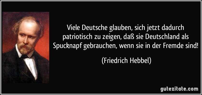 Viele Deutsche glauben, sich jetzt dadurch patriotisch zu zeigen, daß sie Deutschland als Spucknapf gebrauchen, wenn sie in der Fremde sind! (Friedrich Hebbel)