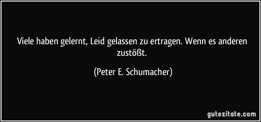 Viele haben gelernt, Leid gelassen zu ertragen. Wenn es anderen zustößt. (Peter E. Schumacher)