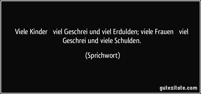 Viele Kinder  viel Geschrei und viel Erdulden; viele Frauen  viel Geschrei und viele Schulden. (Sprichwort)