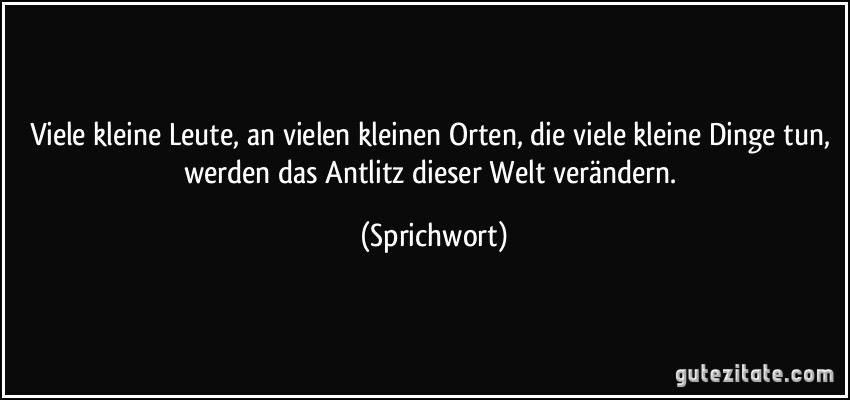 Viele kleine Leute, an vielen kleinen Orten, die viele kleine Dinge tun, werden das Antlitz dieser Welt verändern. (Sprichwort)