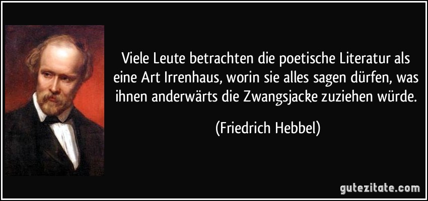 Viele Leute betrachten die poetische Literatur als eine Art Irrenhaus, worin sie alles sagen dürfen, was ihnen anderwärts die Zwangsjacke zuziehen würde. (Friedrich Hebbel)