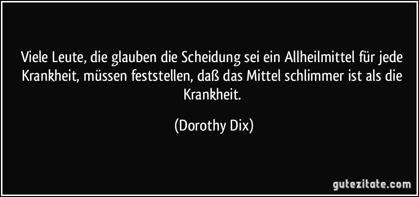 Viele Leute, die glauben die Scheidung sei ein Allheilmittel für jede Krankheit, müssen feststellen, daß das Mittel schlimmer ist als die Krankheit. (Dorothy Dix)