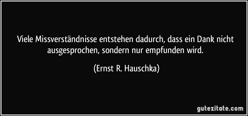 Viele Missverständnisse entstehen dadurch, dass ein Dank nicht ausgesprochen, sondern nur empfunden wird. (Ernst R. Hauschka)