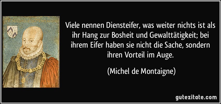 Viele nennen Diensteifer, was weiter nichts ist als ihr Hang zur Bosheit und Gewalttätigkeit; bei ihrem Eifer haben sie nicht die Sache, sondern ihren Vorteil im Auge. (Michel de Montaigne)