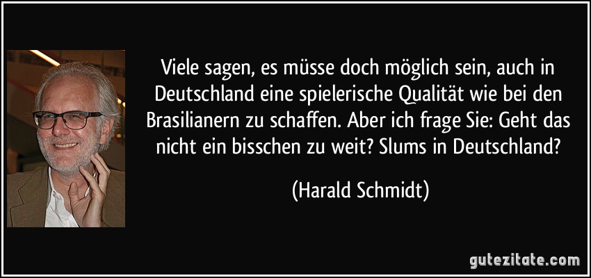 Viele sagen, es müsse doch möglich sein, auch in Deutschland eine spielerische Qualität wie bei den Brasilianern zu schaffen. Aber ich frage Sie: Geht das nicht ein bisschen zu weit? Slums in Deutschland? (Harald Schmidt)