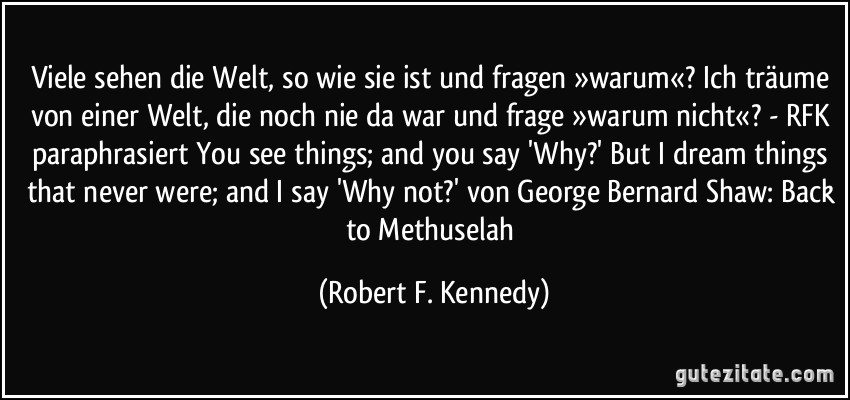 Viele sehen die Welt, so wie sie ist und fragen »warum«? Ich träume von einer Welt, die noch nie da war und frage »warum nicht«? - RFK paraphrasiert You see things; and you say 'Why?' But I dream things that never were; and I say 'Why not?' von George Bernard Shaw: Back to Methuselah (Robert F. Kennedy)