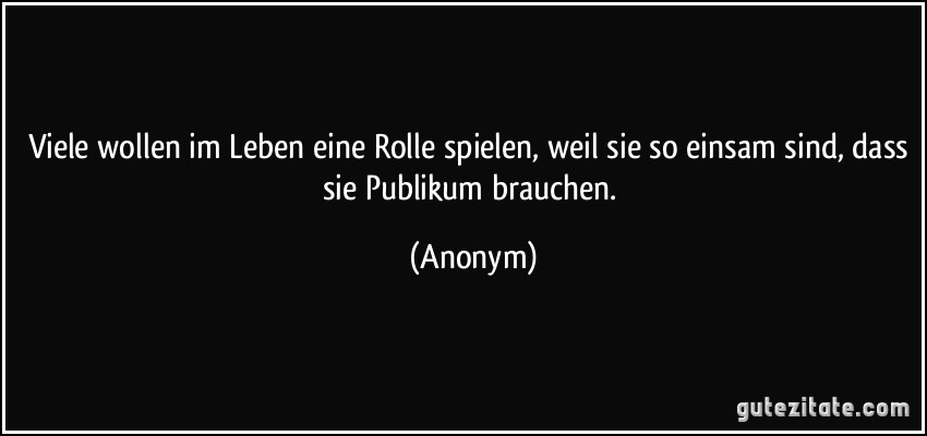 Viele wollen im Leben eine Rolle spielen, weil sie so einsam sind, dass sie Publikum brauchen. (Anonym)