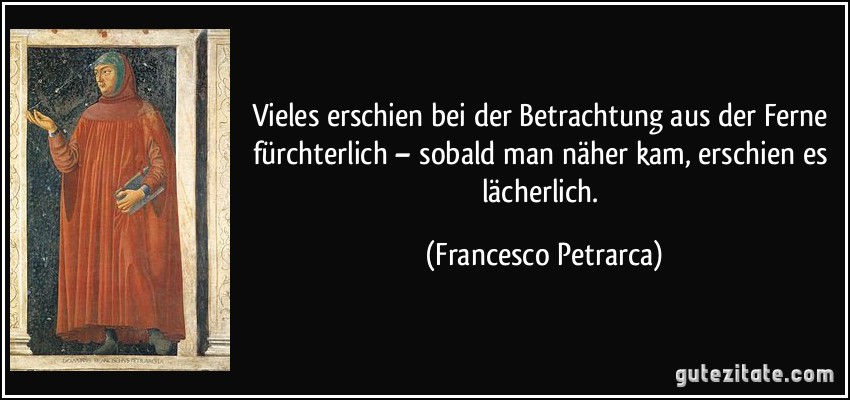 Vieles erschien bei der Betrachtung aus der Ferne fürchterlich – sobald man näher kam, erschien es lächerlich. (Francesco Petrarca)