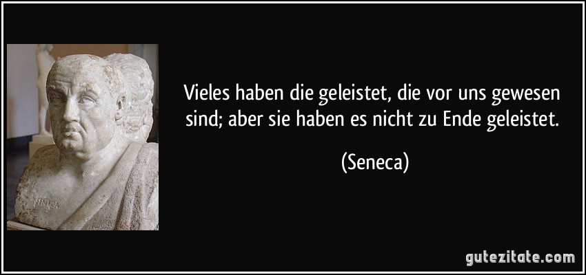 Vieles haben die geleistet, die vor uns gewesen sind; aber sie haben es nicht zu Ende geleistet. (Seneca)