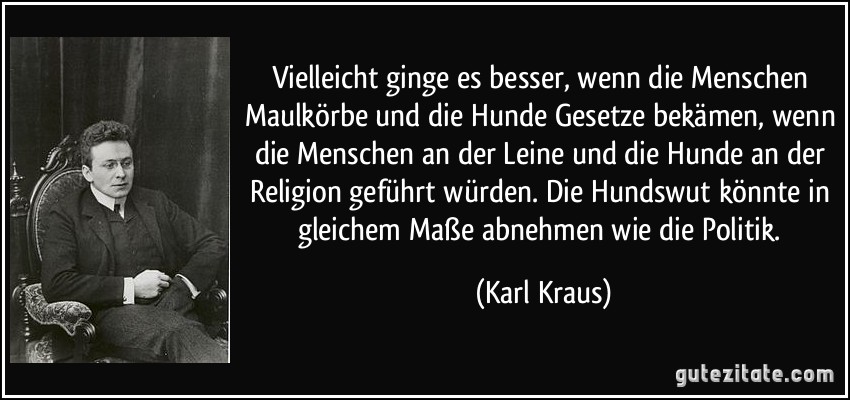 Vielleicht ginge es besser, wenn die Menschen Maulkörbe und die Hunde Gesetze bekämen, wenn die Menschen an der Leine und die Hunde an der Religion geführt würden. Die Hundswut könnte in gleichem Maße abnehmen wie die Politik. (Karl Kraus)