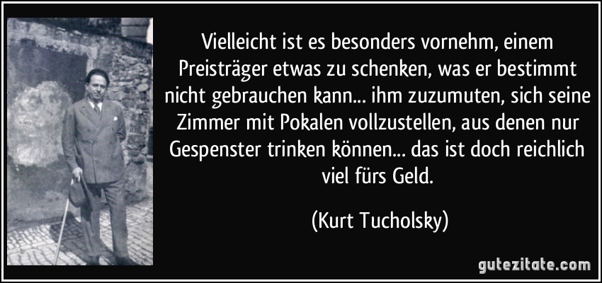 Vielleicht ist es besonders vornehm, einem Preisträger etwas zu schenken, was er bestimmt nicht gebrauchen kann... ihm zuzumuten, sich seine Zimmer mit Pokalen vollzustellen, aus denen nur Gespenster trinken können... das ist doch reichlich viel fürs Geld. (Kurt Tucholsky)