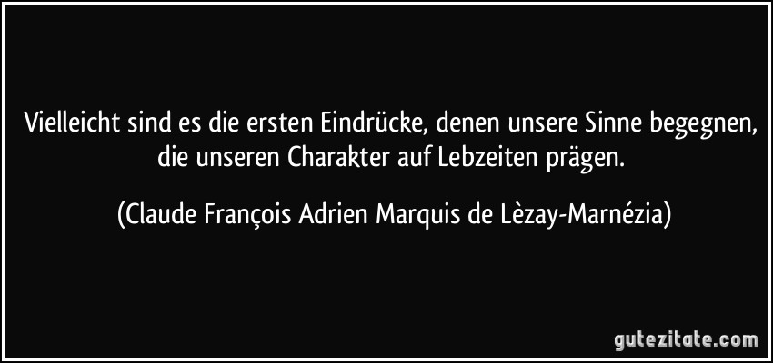 Vielleicht sind es die ersten Eindrücke, denen unsere Sinne begegnen, die unseren Charakter auf Lebzeiten prägen. (Claude François Adrien Marquis de Lèzay-Marnézia)