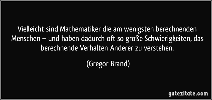 Vielleicht sind Mathematiker die am wenigsten berechnenden Menschen – und haben dadurch oft so große Schwierigkeiten, das berechnende Verhalten Anderer zu verstehen. (Gregor Brand)