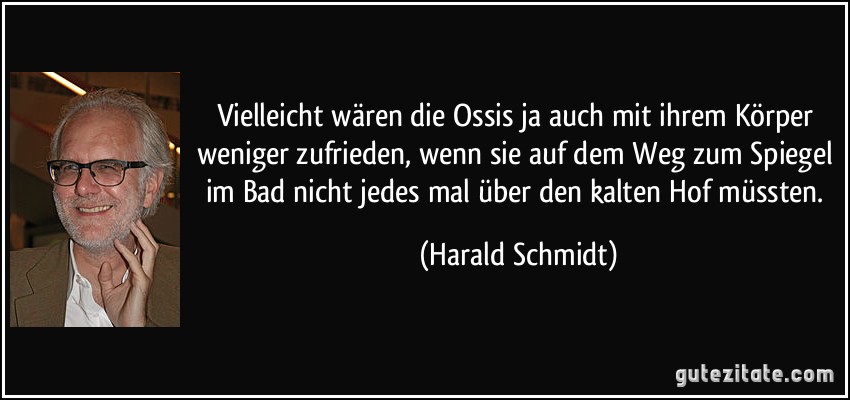 Vielleicht wären die Ossis ja auch mit ihrem Körper weniger zufrieden, wenn sie auf dem Weg zum Spiegel im Bad nicht jedes mal über den kalten Hof müssten. (Harald Schmidt)