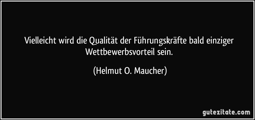 Vielleicht wird die Qualität der Führungskräfte bald einziger Wettbewerbsvorteil sein. (Helmut O. Maucher)