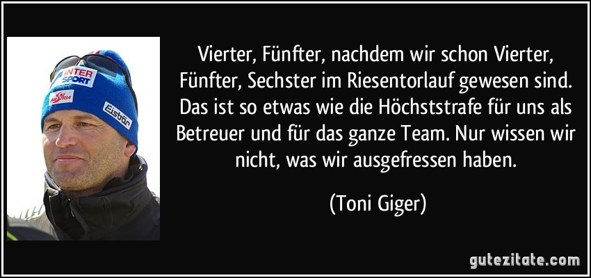 Vierter, Fünfter, nachdem wir schon Vierter, Fünfter, Sechster im Riesentorlauf gewesen sind. Das ist so etwas wie die Höchststrafe für uns als Betreuer und für das ganze Team. Nur wissen wir nicht, was wir ausgefressen haben. (Toni Giger)