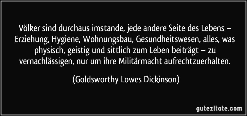 Völker sind durchaus imstande, jede andere Seite des Lebens – Erziehung, Hygiene, Wohnungsbau, Gesundheitswesen, alles, was physisch, geistig und sittlich zum Leben beiträgt – zu vernachlässigen, nur um ihre Militärmacht aufrechtzuerhalten. (Goldsworthy Lowes Dickinson)