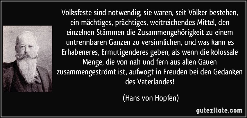 Volksfeste sind notwendig; sie waren, seit Völker bestehen, ein mächtiges, prächtiges, weitreichendes Mittel, den einzelnen Stämmen die Zusammengehörigkeit zu einem untrennbaren Ganzen zu versinnlichen, und was kann es Erhabeneres, Ermutigenderes geben, als wenn die kolossale Menge, die von nah und fern aus allen Gauen zusammengeströmt ist, aufwogt in Freuden bei den Gedanken des Vaterlandes! (Hans von Hopfen)