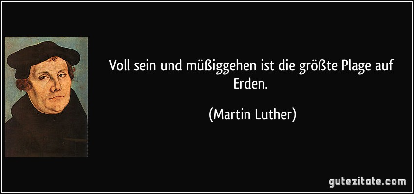 Voll sein und müßiggehen ist die größte Plage auf Erden. (Martin Luther)