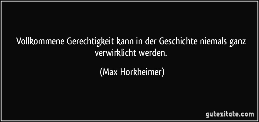 Vollkommene Gerechtigkeit kann in der Geschichte niemals ganz verwirklicht werden. (Max Horkheimer)