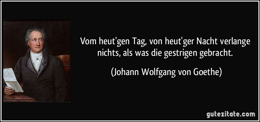 Vom heut'gen Tag, von heut'ger Nacht verlange nichts, als was die gestrigen gebracht. (Johann Wolfgang von Goethe)