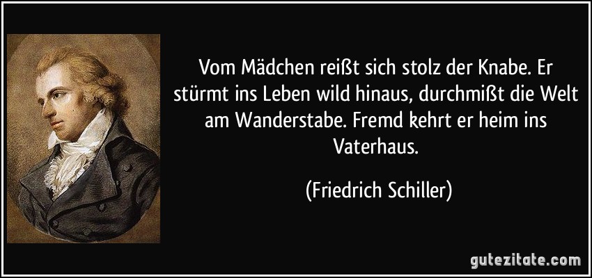 Vom Mädchen reißt sich stolz der Knabe. Er stürmt ins Leben wild hinaus, durchmißt die Welt am Wanderstabe. Fremd kehrt er heim ins Vaterhaus. (Friedrich Schiller)