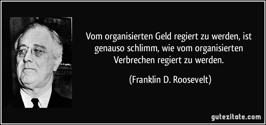 Vom organisierten Geld regiert zu werden, ist genauso schlimm, wie vom organisierten Verbrechen regiert zu werden. (Franklin D. Roosevelt)