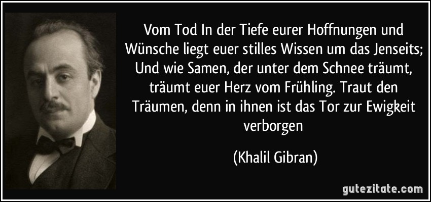 Vom Tod In der Tiefe eurer Hoffnungen und Wünsche liegt euer stilles Wissen um das Jenseits; Und wie Samen, der unter dem Schnee träumt, träumt euer Herz vom Frühling. Traut den Träumen, denn in ihnen ist das Tor zur Ewigkeit verborgen (Khalil Gibran)