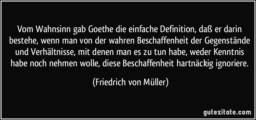 Vom Wahnsinn gab Goethe die einfache Definition, daß er darin bestehe, wenn man von der wahren Beschaffenheit der Gegenstände und Verhältnisse, mit denen man es zu tun habe, weder Kenntnis habe noch nehmen wolle, diese Beschaffenheit hartnäckig ignoriere. (Friedrich von Müller)
