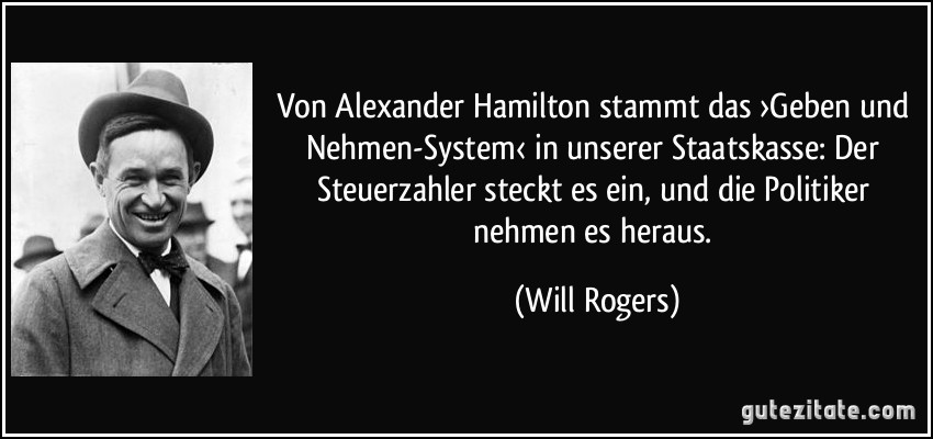 Von Alexander Hamilton stammt das ›Geben und Nehmen-System‹ in unserer Staatskasse: Der Steuerzahler steckt es ein, und die Politiker nehmen es heraus. (Will Rogers)