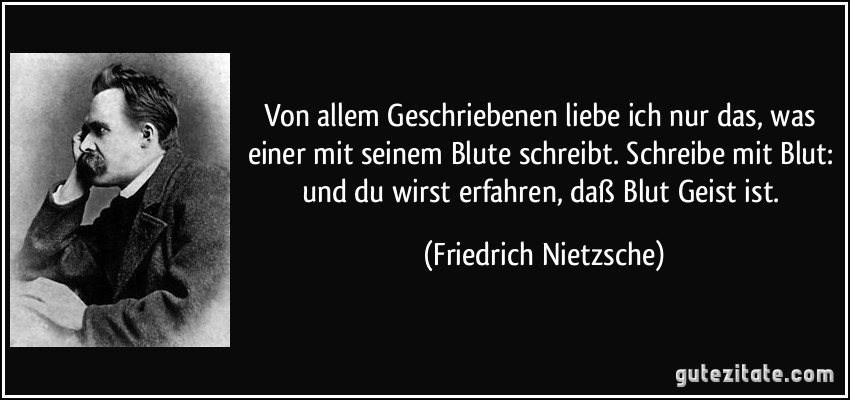 Von allem Geschriebenen liebe ich nur das, was einer mit seinem Blute schreibt. Schreibe mit Blut: und du wirst erfahren, daß Blut Geist ist. (Friedrich Nietzsche)